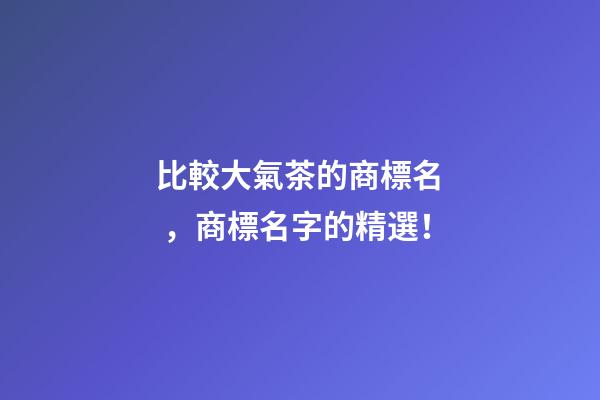比較大氣茶的商標名，商標名字的精選！